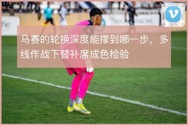 马赛的轮换深度能撑到哪一步，多线作战下替补席成色检验