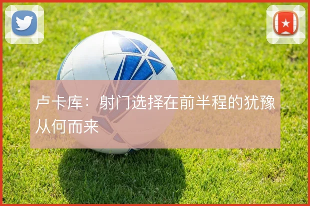 卢卡库：射门选择在前半程的犹豫从何而来