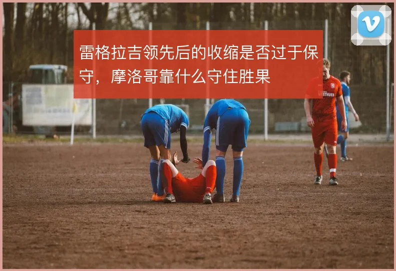 雷格拉吉领先后的收缩是否过于保守，摩洛哥靠什么守住胜果