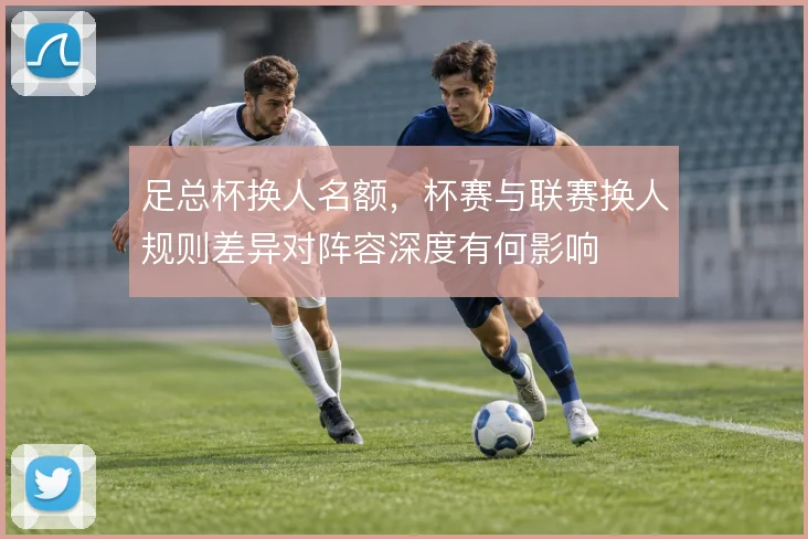 足总杯换人名额，杯赛与联赛换人规则差异对阵容深度有何影响