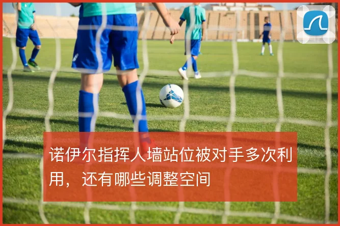 诺伊尔指挥人墙站位被对手多次利用，还有哪些调整空间