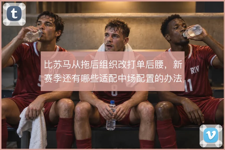 比苏马从拖后组织改打单后腰，新赛季还有哪些适配中场配置的办法