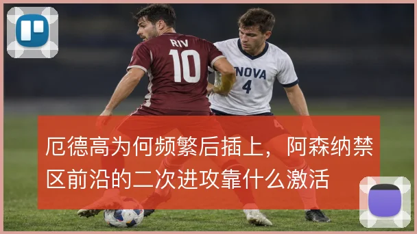 厄德高为何频繁后插上，阿森纳禁区前沿的二次进攻靠什么激活