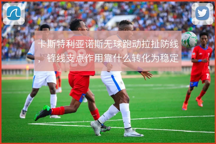 卡斯特利亚诺斯无球跑动拉扯防线，锋线支点作用靠什么转化为稳定输出