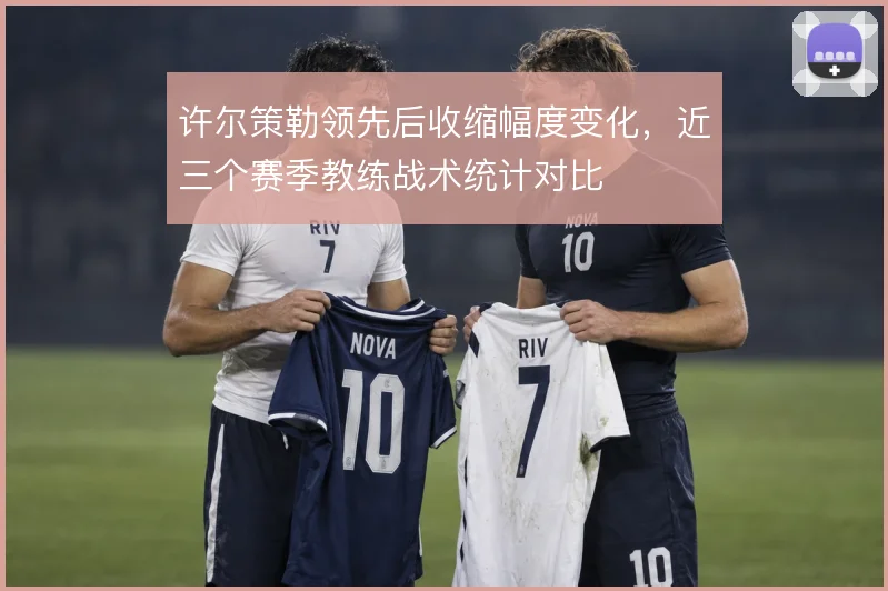 许尔策勒领先后收缩幅度变化，近三个赛季教练战术统计对比