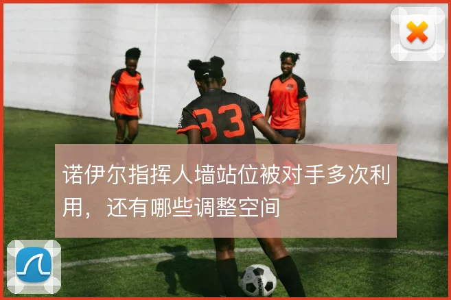 诺伊尔指挥人墙站位被对手多次利用，还有哪些调整空间