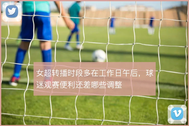 女超转播时段多在工作日午后，球迷观赛便利还差哪些调整