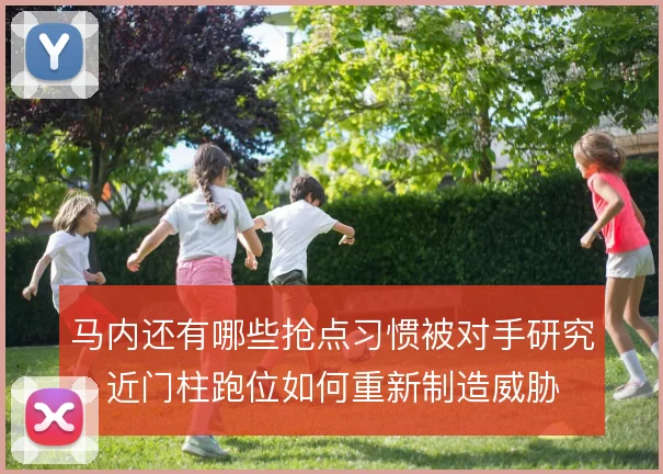 马内还有哪些抢点习惯被对手研究，近门柱跑位如何重新制造威胁