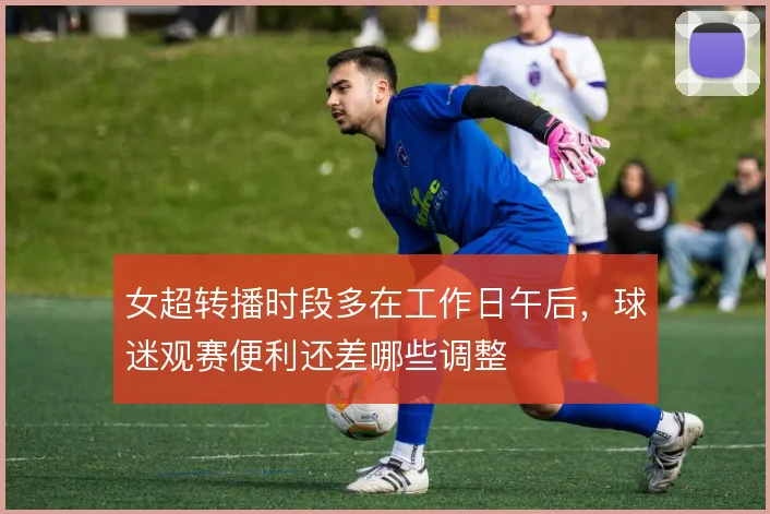女超转播时段多在工作日午后，球迷观赛便利还差哪些调整