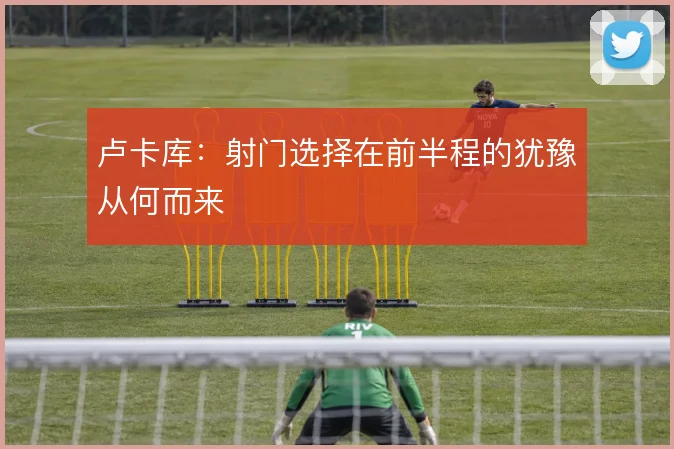 卢卡库：射门选择在前半程的犹豫从何而来