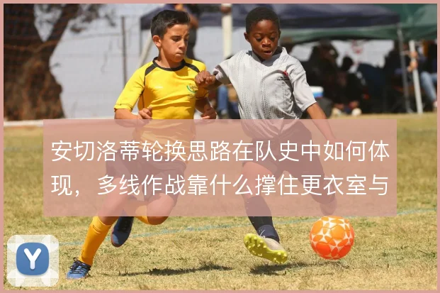 安切洛蒂轮换思路在队史中如何体现，多线作战靠什么撑住更衣室与体能分配