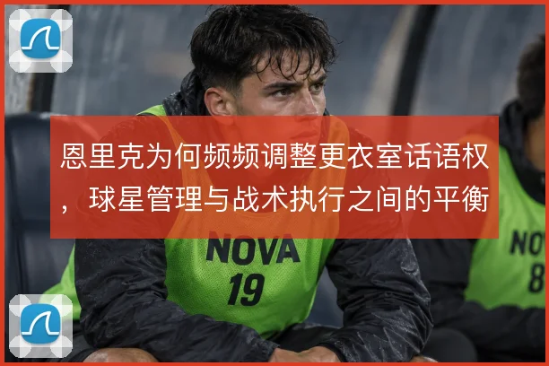 恩里克为何频频调整更衣室话语权，球星管理与战术执行之间的平衡难题