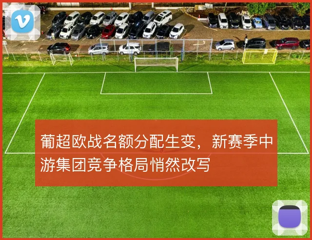 葡超欧战名额分配生变，新赛季中游集团竞争格局悄然改写