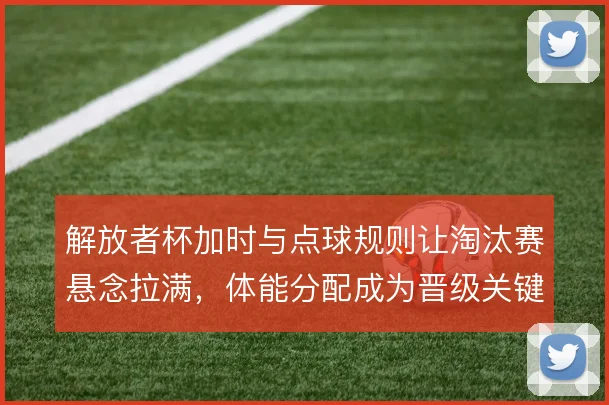 解放者杯加时与点球规则让淘汰赛悬念拉满，体能分配成为晋级关键