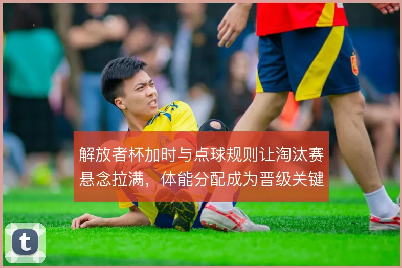 解放者杯加时与点球规则让淘汰赛悬念拉满，体能分配成为晋级关键