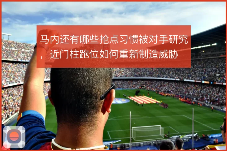 马内还有哪些抢点习惯被对手研究，近门柱跑位如何重新制造威胁