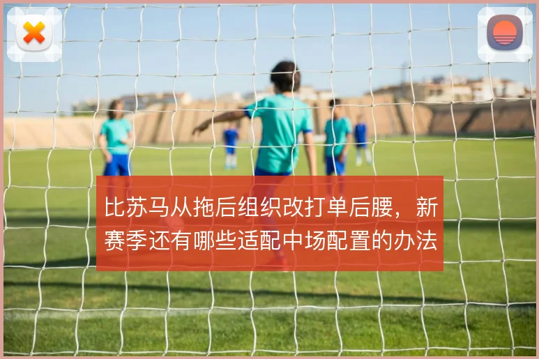 比苏马从拖后组织改打单后腰，新赛季还有哪些适配中场配置的办法