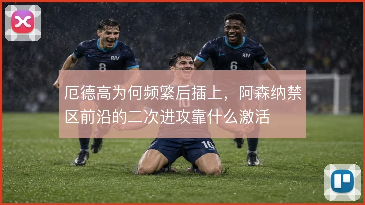厄德高为何频繁后插上，阿森纳禁区前沿的二次进攻靠什么激活