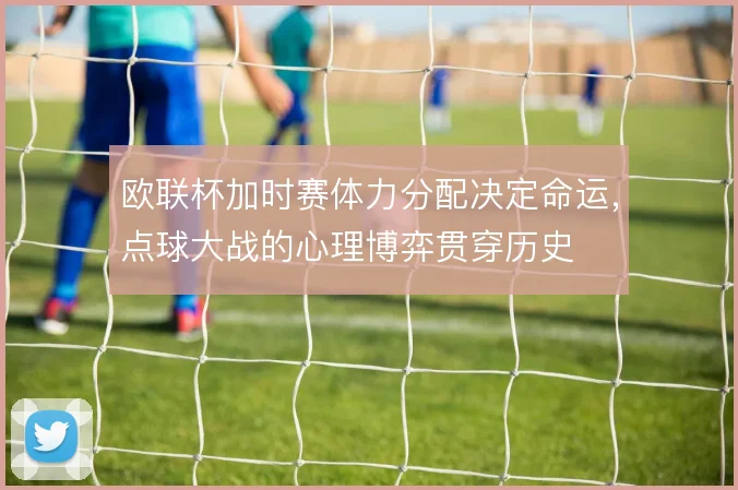 欧联杯加时赛体力分配决定命运，点球大战的心理博弈贯穿历史
