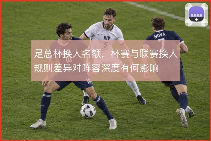 足总杯换人名额，杯赛与联赛换人规则差异对阵容深度有何影响