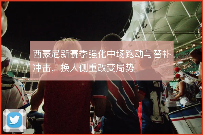 西蒙尼新赛季强化中场跑动与替补冲击，换人侧重改变局势
